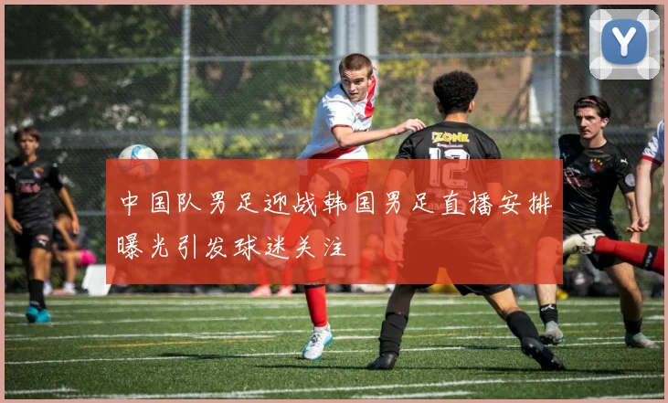 中国队男足迎战韩国男足直播安排曝光引发球迷关注