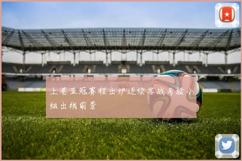 上港亚冠赛程出炉连续客战考验小组出线前景