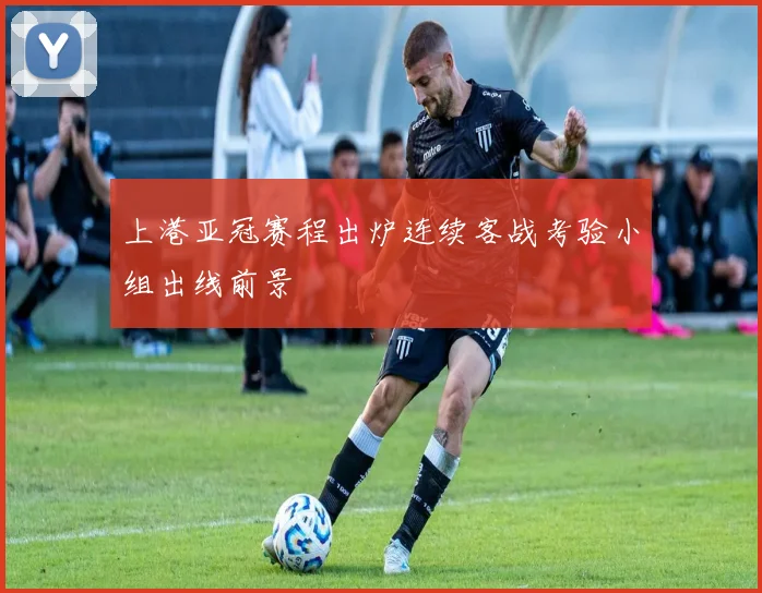 上港亚冠赛程出炉连续客战考验小组出线前景