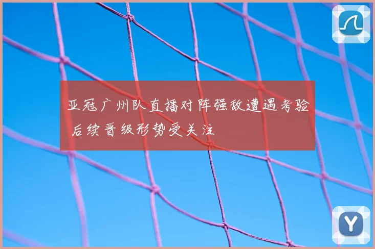 亚冠广州队直播对阵强敌遭遇考验 后续晋级形势受关注