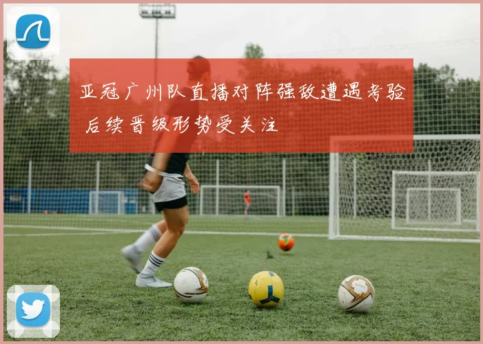 亚冠广州队直播对阵强敌遭遇考验 后续晋级形势受关注